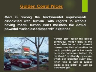 Golden Corral Prices
Meal is among the fundamental requirements
associated with human. With regard to without
having meals, human can’t maintain the actual
powerful motion associated with existence.
Human can’t follow the actual
continuous motion daily in the
event that he or she doesn’t
possess any kind of nutrition he
could possibly get in the meals
he or she consumes. Indeed, it’s
the Gold Corral family-style cafe
which acts breakfast every day,
lunch time as well as supper
inside a big buffet as well as
barbeque grill.
 
