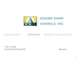 November 2008
EXPLORATION DISCOVERY PROJECT ENHANCEMENT
GOLDEN DAWN
MINERALS INC
May 2010
TSX-V :GOM
Frankfurt Exchange:3G8
1
 
