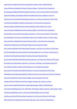 2009 US Silver EaglesUS Mint Silver Eagle Dollars Singles, Rolls & 1986-2009 Sets

Susan B Anthony DollarsAll US Susan B Anthony Dollars. The Internet Coin Superstore!

Buy Sacagawea Dollars100% Money-Back Guarantee. Low Prices. Buy Online Or Call Today!

2008 PF70 Buffalo CoinsCertified 2008 Proof Buffalos New Sizes Available In Proof 70!

Eisenhower "Ike" Coins100% Money-Back Guarantee. Low Prices. Buy Online Or Call Today!

US Jefferson NickelsAll US Jefferson Nickels Here. The Internet Coin Superstore!

US Silver Eagle Coins86-09 American Silver Eagles Buy Silver Eagle Coins Today

Susan B Anthony DollarsAll US Susan B Anthony Dollars. The Internet Coin Superstore!

Buy US Mercury Dimes100% Money-Back Guarantee. Low Prices. Buy Online Or Call Today!

Buy Gold Bullion CoinsInvest In Gold Bullion. Many Coins Available. Call Us To Order Today!

Susan B Anthony DollarsAll US Susan B Anthony Dollars. The Internet Coin Superstore!

Rarest Silver DollarsCarson City Morgan Dollars are the rarest silver dollars

Buy Franklin Half Dollars100% Money-Back Guarantee. Low Prices. Buy Online Or Call Today!

Buy US Gold Eagle CoinsUncirculated & Proof Gold Eagle Coins. Low Prices, Friendly Service

US Silver Proof SetsAll United States Proof Sets All United States Mint Sets

Buy Kennedy Half Dollars100% Money-Back Guarantee. Low Prices. Buy Online Or Call Today!

Buy Gold Coins OnlineClose to spot price. Live Pricing. Gold Bars, Coins & More! Order 24/7

Coin Collector GiftsCoin Collectors Gift Paradise A Coin Collecting Dreamsite!

Buy Lincoln Coins100% Money-Back Guarantee. Low Prices. Buy Online Or Call Today!

Collectible Coins & SetsLarge Selection Of Rare US Coins At Low Prices. Buy Online Or Call Now!

US Lincoln CentsAll US Lincoln Cents Available. Even the tough to find ones!

Certified PF69 & PF70All US Proof Silver Eagles. All dates here. Check our prices!

American Silver EaglesUS Mint Silver Eagle Dollars Singles, Rolls & 1986-2009 Sets

US Franklin Half DollarsCoins From 1948-1963. 100% Money- Back Guarantee. Order Online Today!

100 Gram Gold BarsOne Ounce, Ten Ounce & Kilo Gold Bars As Low As Spot

Buy Mercury Dimes100% Money-Back Guarantee. Low Prices. Buy Online Or Call Today!

2009 US Mint Proof SetsAll US Proof & Mint Sets Here. Order Today For Fast Delivery!
 