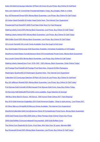 Early US Gold CoinsLarge Selection Of Rare US Coins At Low Prices. Buy Online Or Call Now!

New John Adams $1 CoinsOrder Presidential Dollars Today. Buy Singles, Rolls or in Bulk.

Buy US Roosevelt Dimes100% Money-Back Guarantee. Low Prices. Buy Online Or Call Today!

US Indian Head CentsAll US Indian Head Cents Here. The Internet Coin Superstore!

Presidential Proof Sets2007-2009 Proof Sets Order Now For Fast Shipping!

Walking Liberty Coins100% Money-Back Guarantee. Low Prices. Buy Online Or Call Today!

Walking Liberty Halves100% Money-Back Guarantee. Low Prices. Buy Online Or Call Today!

SBA Dollar Coins100% Money-Back Guarantee. Low Prices. Buy Online Or Call Today!

US Lincoln CentsAll US Lincoln Cents Available. Even the tough to find ones!

Buy Gold Eagles OnlineLarge Gold Quantities Available. Immediate Availability on US Eagles

{KeyWord:United States Coins}Extensive Stock Of Competitively Priced Coins. Money Back Guarantee!

Buy Lincoln Cents100% Money-Back Guarantee. Low Prices. Buy Online Or Call Today!

Walking Liberty HalvesCoins From 1916-1947. 100% Money- Back Guarantee. Order Online Today!

US Prestige Proof SetsAll US Prestige Proof Sets Here. Original US Mint Packaging

Washington QuartersAll US Washington Quarters Here. The Internet Coin Superstore!

Collectible US CoinsLarge Selection Of Rare US Coins At Low Prices. Buy Online Or Call Now!

Buy US Jefferson Nickels100% Money-Back Guarantee. Low Prices. Buy Online Or Call Today!

First Spouse Gold CoinsAll US Mint Issued! First Spouse Gold Coins. Easy Buy Online Today.

US Kennedy Half DollarsAll Proof & BU coins available. Huge Selection & Savings!

.999 Buy Silver Bars10 Ounce, 100 Ounce, 1000 Ounce Order Online 24/7. Fast Shipping!

Buy 2010 Gold American EaglesBuy 2010 Gold American Eagles - Close to spot pricing. Live Prices 24/7.

US Silver Mercury DimesAll US Mercury Dimes Available. The Internet Coin Superstore!

{KeyWord:Collectible Gold Coins}Extensive Stock Of Competitively Priced Coins. Money Back Guarantee!

2008 Gold Panda Coins1982-2008 Gold or Silver Pandas Order Online! Check Our Prices

2009 Gold Buffalo CoinsJust released! long-awaited. 2009 Gold Buffalo Coins

The Online Coin DealerAll US Coins, Proof Sets, Mint Sets Over 30 years. Member BBB

Buy Roosevelt Dimes100% Money-Back Guarantee. Low Prices. Buy Online Or Call Today!
 