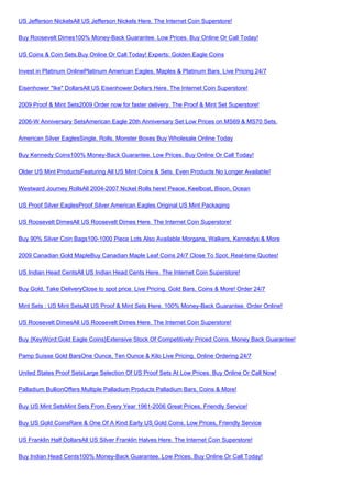 US Jefferson NickelsAll US Jefferson Nickels Here. The Internet Coin Superstore!

Buy Roosevelt Dimes100% Money-Back Guarantee. Low Prices. Buy Online Or Call Today!

US Coins & Coin Sets.Buy Online Or Call Today! Experts: Golden Eagle Coins

Invest in Platinum OnlinePlatinum American Eagles, Maples & Platinum Bars. Live Pricing 24/7

Eisenhower "Ike" DollarsAll US Eisenhower Dollars Here. The Internet Coin Superstore!

2009 Proof & Mint Sets2009 Order now for faster delivery. The Proof & Mint Set Superstore!

2006-W Anniversary SetsAmerican Eagle 20th Anniversary Set Low Prices on MS69 & MS70 Sets.

American Silver EaglesSingle, Rolls, Monster Boxes Buy Wholesale Online Today

Buy Kennedy Coins100% Money-Back Guarantee. Low Prices. Buy Online Or Call Today!

Older US Mint ProductsFeaturing All US Mint Coins & Sets. Even Products No Longer Available!

Westward Journey RollsAll 2004-2007 Nickel Rolls here! Peace, Keelboat, Bison, Ocean

US Proof Silver EaglesProof Silver American Eagles Original US Mint Packaging

US Roosevelt DimesAll US Roosevelt Dimes Here. The Internet Coin Superstore!

Buy 90% Silver Coin Bags100-1000 Piece Lots Also Available Morgans, Walkers, Kennedys & More

2009 Canadian Gold MapleBuy Canadian Maple Leaf Coins 24/7 Close To Spot. Real-time Quotes!

US Indian Head CentsAll US Indian Head Cents Here. The Internet Coin Superstore!

Buy Gold, Take DeliveryClose to spot price. Live Pricing. Gold Bars, Coins & More! Order 24/7

Mint Sets : US Mint SetsAll US Proof & Mint Sets Here. 100% Money-Back Guarantee. Order Online!

US Roosevelt DimesAll US Roosevelt Dimes Here. The Internet Coin Superstore!

Buy {KeyWord:Gold Eagle Coins}Extensive Stock Of Competitively Priced Coins. Money Back Guarantee!

Pamp Suisse Gold BarsOne Ounce, Ten Ounce & Kilo Live Pricing. Online Ordering 24/7

United States Proof SetsLarge Selection Of US Proof Sets At Low Prices. Buy Online Or Call Now!

Palladium BullionOffers Multiple Palladium Products Palladium Bars, Coins & More!

Buy US Mint SetsMint Sets From Every Year 1961-2006 Great Prices, Friendly Service!

Buy US Gold CoinsRare & One Of A Kind Early US Gold Coins. Low Prices, Friendly Service

US Franklin Half DollarsAll US Silver Franklin Halves Here. The Internet Coin Superstore!

Buy Indian Head Cents100% Money-Back Guarantee. Low Prices. Buy Online Or Call Today!
 