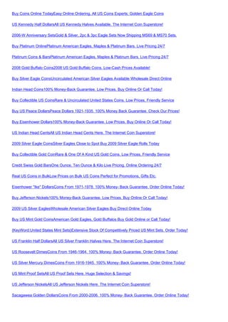 Buy Coins Online TodayEasy Online Ordering, All US Coins Experts: Golden Eagle Coins

US Kennedy Half DollarsAll US Kennedy Halves Available. The Internet Coin Superstore!

2006-W Anniversary SetsGold & Silver, 2pc & 3pc Eagle Sets Now Shipping MS69 & MS70 Sets.

Buy Platinum OnlinePlatinum American Eagles, Maples & Platinum Bars. Live Pricing 24/7

Platinum Coins & BarsPlatinum American Eagles, Maples & Platinum Bars. Live Pricing 24/7

2008 Gold Buffalo Coins2008 US Gold Buffalo Coins. Low-Cash Prices Available!

Buy Silver Eagle CoinsUncirculated American Silver Eagles Available Wholesale Direct Online

Indian Head Coins100% Money-Back Guarantee. Low Prices. Buy Online Or Call Today!

Buy Collectible US CoinsRare & Uncirculated United States Coins. Low Prices, Friendly Service

Buy US Peace DollarsPeace Dollars 1921-1935. 100% Money Back Guarantee. Check Our Prices!

Buy Eisenhower Dollars100% Money-Back Guarantee. Low Prices. Buy Online Or Call Today!

US Indian Head CentsAll US Indian Head Cents Here. The Internet Coin Superstore!

2009 Silver Eagle CoinsSilver Eagles Close to Spot Buy 2009 Silver Eagle Rolls Today

Buy Collectible Gold CoinRare & One Of A Kind US Gold Coins. Low Prices, Friendly Service

Credit Swiss Gold BarsOne Ounce, Ten Ounce & Kilo Live Pricing. Online Ordering 24/7

Real US Coins in BulkLow Prices on Bulk US Coins Perfect for Promotions, Gifts Etc.

Eisenhower "Ike" DollarsCoins From 1971-1978. 100% Money- Back Guarantee. Order Online Today!

Buy Jefferson Nickels100% Money-Back Guarantee. Low Prices. Buy Online Or Call Today!

2009 US Silver EaglesWholesale American Silver Eagles Buy Direct Online Today

Buy US Mint Gold CoinsAmerican Gold Eagles, Gold Buffalos Buy Gold Online or Call Today!

{KeyWord:United States Mint Sets}Extensive Stock Of Competitively Priced US Mint Sets. Order Today!

US Franklin Half DollarsAll US Silver Franklin Halves Here. The Internet Coin Superstore!

US Roosevelt DimesCoins From 1946-1964. 100% Money- Back Guarantee. Order Online Today!

US Silver Mercury DimesCoins From 1916-1945. 100% Money- Back Guarantee. Order Online Today!

US Mint Proof SetsAll US Proof Sets Here. Huge Selection & Savings!

US Jefferson NickelsAll US Jefferson Nickels Here. The Internet Coin Superstore!

Sacagawea Golden DollarsCoins From 2000-2006. 100% Money- Back Guarantee. Order Online Today!
 