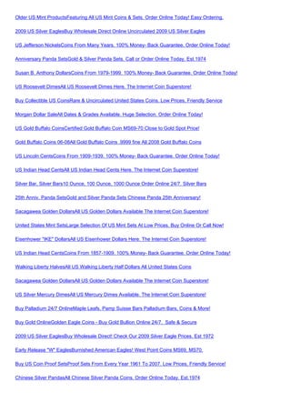 Older US Mint ProductsFeaturing All US Mint Coins & Sets. Order Online Today! Easy Ordering.

2009 US Silver EaglesBuy Wholesale Direct Online Uncirculated 2009 US Silver Eagles

US Jefferson NickelsCoins From Many Years. 100% Money- Back Guarantee. Order Online Today!

Anniversary Panda SetsGold & Silver Panda Sets. Call or Order Online Today. Est.1974

Susan B. Anthony DollarsCoins From 1979-1999. 100% Money- Back Guarantee. Order Online Today!

US Roosevelt DimesAll US Roosevelt Dimes Here. The Internet Coin Superstore!

Buy Collectible US CoinsRare & Uncirculated United States Coins. Low Prices, Friendly Service

Morgan Dollar SaleAll Dates & Grades Available. Huge Selection. Order Online Today!

US Gold Buffalo CoinsCertified Gold Buffalo Coin MS69-70 Close to Gold Spot Price!

Gold Buffalo Coins 06-08All Gold Buffalo Coins .9999 fine All 2008 Gold Buffalo Coins

US Lincoln CentsCoins From 1909-1939. 100% Money- Back Guarantee. Order Online Today!

US Indian Head CentsAll US Indian Head Cents Here. The Internet Coin Superstore!

Silver Bar, Silver Bars10 Ounce, 100 Ounce, 1000 Ounce Order Online 24/7. Silver Bars

25th Anniv. Panda SetsGold and Silver Panda Sets Chinese Panda 25th Anniversary!

Sacagawea Golden DollarsAll US Golden Dollars Available The Internet Coin Superstore!

United States Mint SetsLarge Selection Of US Mint Sets At Low Prices. Buy Online Or Call Now!

Eisenhower "IKE" DollarsAll US Eisenhower Dollars Here. The Internet Coin Superstore!

US Indian Head CentsCoins From 1857-1909. 100% Money- Back Guarantee. Order Online Today!

Walking Liberty HalvesAll US Walking Liberty Half Dollars All United States Coins

Sacagawea Golden DollarsAll US Golden Dollars Available The Internet Coin Superstore!

US Silver Mercury DimesAll US Mercury Dimes Available. The Internet Coin Superstore!

Buy Palladium 24/7 OnlineMaple Leafs, Pamp Suisse Bars Palladium Bars, Coins & More!

Buy Gold OnlineGolden Eagle Coins - Buy Gold Bullion Online 24/7. Safe & Secure

2009 US Silver EaglesBuy Wholesale Direct! Check Our 2009 Silver Eagle Prices. Est 1972

Early Release "W" EaglesBurnished American Eagles! West Point Coins MS69, MS70.

Buy US Coin Proof SetsProof Sets From Every Year 1961 To 2007. Low Prices, Friendly Service!

Chinese Silver PandasAll Chinese Silver Panda Coins. Order Online Today. Est.1974
 