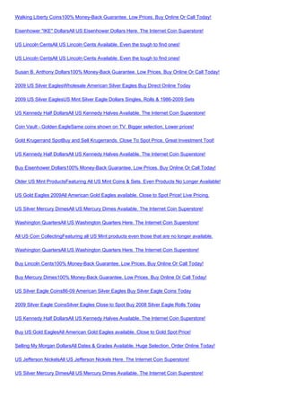 Walking Liberty Coins100% Money-Back Guarantee. Low Prices. Buy Online Or Call Today!

Eisenhower "IKE" DollarsAll US Eisenhower Dollars Here. The Internet Coin Superstore!

US Lincoln CentsAll US Lincoln Cents Available. Even the tough to find ones!

US Lincoln CentsAll US Lincoln Cents Available. Even the tough to find ones!

Susan B. Anthony Dollars100% Money-Back Guarantee. Low Prices. Buy Online Or Call Today!

2009 US Silver EaglesWholesale American Silver Eagles Buy Direct Online Today

2009 US Silver EaglesUS Mint Silver Eagle Dollars Singles, Rolls & 1986-2009 Sets

US Kennedy Half DollarsAll US Kennedy Halves Available. The Internet Coin Superstore!

Coin Vault - Golden EagleSame coins shown on TV. Bigger selection, Lower prices!

Gold Krugerrand SpotBuy and Sell Krugerrands. Close To Spot Price. Great Investment Tool!

US Kennedy Half DollarsAll US Kennedy Halves Available. The Internet Coin Superstore!

Buy Eisenhower Dollars100% Money-Back Guarantee. Low Prices. Buy Online Or Call Today!

Older US Mint ProductsFeaturing All US Mint Coins & Sets. Even Products No Longer Available!

US Gold Eagles 2009All American Gold Eagles available. Close to Spot Price! Live Pricing.

US Silver Mercury DimesAll US Mercury Dimes Available. The Internet Coin Superstore!

Washington QuartersAll US Washington Quarters Here. The Internet Coin Superstore!

All US Coin CollectingFeaturing all US Mint products even those that are no longer available.

Washington QuartersAll US Washington Quarters Here. The Internet Coin Superstore!

Buy Lincoln Cents100% Money-Back Guarantee. Low Prices. Buy Online Or Call Today!

Buy Mercury Dimes100% Money-Back Guarantee. Low Prices. Buy Online Or Call Today!

US Silver Eagle Coins86-09 American Silver Eagles Buy Silver Eagle Coins Today

2009 Silver Eagle CoinsSilver Eagles Close to Spot Buy 2008 Silver Eagle Rolls Today

US Kennedy Half DollarsAll US Kennedy Halves Available. The Internet Coin Superstore!

Buy US Gold EaglesAll American Gold Eagles available. Close to Gold Spot Price!

Selling My Morgan DollarsAll Dates & Grades Available. Huge Selection. Order Online Today!

US Jefferson NickelsAll US Jefferson Nickels Here. The Internet Coin Superstore!

US Silver Mercury DimesAll US Mercury Dimes Available. The Internet Coin Superstore!
 