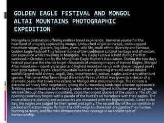 GOLDEN EAGLE FESTIVAL AND MONGOL
ALTAI MOUNTAINS PHOTOGRAPHIC
EXPEDITION
Mongolia is destination offering endless travel experience. Immerse yourself in the
heartland of uniquely captivating images. Untouched virgin landscape, snow-capped
mountain ranges, glaciers, big lakes, rivers, wild life, multi ethnic divercity and famious
Golden Eagle Festival!This festival is one of the traditional cultural heritage and all visitors
can expeience while travelling in Mongolia. The Eagle Festival is held during the first
weekend in October, run by the Mongolian Eagle Hunter'sAssociation. During the two days
festival you have the chance to get thousands of amazing images of trained Eagles. Mongol
Altai mountains – country’s largest and highest mountain range with glacier topped peaks
over 3000 meters, crystal clean mountain rivers and glistening streams where inhabit
world’s largest wild sheeps -argali, ibex, snow leopard, wolves, eagles and many other bird
species.The name AltaiTavan Bogd (Five Holy Peaks of Altai) was given to a cluster of 5
dramatic peaks that tower this extensive Mongol Altai mountain range.The climate is
extreme with very little vegetation, giving the surrounding landscape a barren appearance.
Trekking session leads us to the holy 5 peaks where the highest is Khuiten peak at 4374m.
We trek through the snowy mountains, cross the longest glaciers of the country.The official
opening ceremony begins with a parade of the hunters on horseback with their eagles.The
most elaborate clothing and accessories are rewarded with the highest points. Later in the
day, the eagles are judged for their speed and agility.The second day of the competition is
packed with action-eagles fly from the cliff’s edge to chase bait dragged by their human
hunting partners, and the men demonstrate their courage in an ancient test of
horsemanship.
 