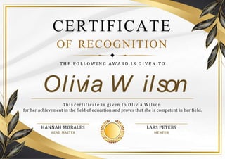 Olivia W ilson
CERTIFICATE
OF RECOGNITION
TH E F O L L O W I N G A W A R D I S G I V E N TO
Thi s certif i cate is g iven to O li vi a W i lson
for her achievement in the field of education and proves that she is competent in her field.
LARS PETERS
MENTOR
HANNAH MORALES
HEAD MASTER
 