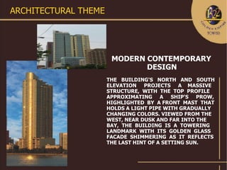 ARCHITECTURAL THEME




                       MODERN CONTEMPORARY
                              DESIGN
                      THE BUILDING'S NORTH AND SOUTH
                      ELEVATION PROJECTS A MASSIVE
                      STRUCTURE, WITH THE TOP PROFILE
                      APPROXIMATING A SHIP'S PROW,
                      HIGHLIGHTED BY A FRONT MAST THAT
                      HOLDS A LIGHT PIPE WITH GRADUALLY
                      CHANGING COLORS. VIEWED FROM THE
                      WEST, NEAR DUSK AND FAR INTO THE
                      BAY, THE BUILDING IS A TOWERING
                      LANDMARK WITH ITS GOLDEN GLASS
                      FACADE SHIMMERING AS IT REFLECTS
                      THE LAST HINT OF A SETTING SUN.
 