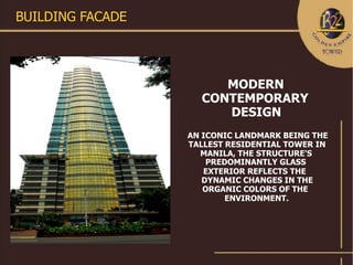 BUILDING FACADE




                       MODERN
                    CONTEMPORARY
                       DESIGN
                  AN ICONIC LANDMARK BEING THE
                  TALLEST RESIDENTIAL TOWER IN
                    MANILA, THE STRUCTURE'S
                      PREDOMINANTLY GLASS
                     EXTERIOR REFLECTS THE
                     DYNAMIC CHANGES IN THE
                     ORGANIC COLORS OF THE
                          ENVIRONMENT.
 