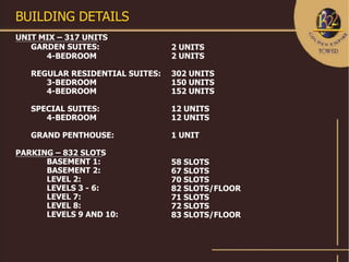 BUILDING DETAILS
UNIT MIX – 317 UNITS
   GARDEN SUITES:                2 UNITS
      4-BEDROOM                  2 UNITS

   REGULAR RESIDENTIAL SUITES:   302 UNITS
      3-BEDROOM                  150 UNITS
      4-BEDROOM                  152 UNITS

   SPECIAL SUITES:               12 UNITS
      4-BEDROOM                  12 UNITS

   GRAND PENTHOUSE:              1 UNIT

PARKING – 832 SLOTS
      BASEMENT 1:                58 SLOTS
      BASEMENT 2:                67 SLOTS
      LEVEL 2:                   70 SLOTS
      LEVELS 3 - 6:              82 SLOTS/FLOOR
      LEVEL 7:                   71 SLOTS
      LEVEL 8:                   72 SLOTS
      LEVELS 9 AND 10:           83 SLOTS/FLOOR
 