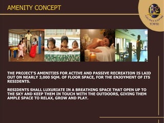 AMENITY CONCEPT




THE PROJECT'S AMENITIES FOR ACTIVE AND PASSIVE RECREATION IS LAID
OUT ON NEARLY 3,000 SQM. OF FLOOR SPACE, FOR THE ENJOYMENT OF ITS
RESIDENTS.

RESIDENTS SHALL LUXURIATE IN A BREATHING SPACE THAT OPEN UP TO
THE SKY AND KEEP THEM IN TOUCH WITH THE OUTDOORS, GIVING THEM
AMPLE SPACE TO RELAX, GROW AND PLAY.
 