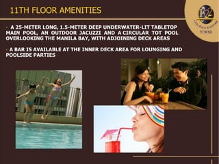 11TH FLOOR AMENITIES
A 25-METER LONG, 1.5-METER DEEP UNDERWATER-LIT TABLETOP
MAIN POOL, AN OUTDOOR JACUZZI AND A CIRCULAR TOT POOL
OVERLOOKING THE MANILA BAY, WITH ADJOINING DECK AREAS

A BAR IS AVAILABLE AT THE INNER DECK AREA FOR LOUNGING AND
POOLSIDE PARTIES
 