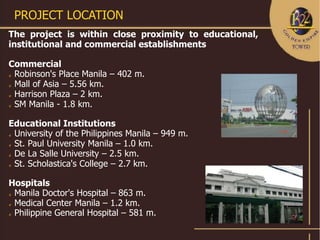 PROJECT LOCATION
The project is within close proximity to educational,
institutional and commercial establishments

Commercial
 Robinson's Place Manila – 402 m.

 Mall of Asia – 5.56 km.

 Harrison Plaza – 2 km.

 SM Manila - 1.8 km.



Educational Institutions
 University of the Philippines Manila – 949 m.

 St. Paul University Manila – 1.0 km.

 De La Salle University – 2.5 km.

 St. Scholastica's College – 2.7 km.



Hospitals
 Manila Doctor's Hospital – 863 m.

 Medical Center Manila – 1.2 km.

 Philippine General Hospital – 581 m.
 