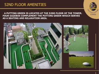 52ND FLOOR AMENITIES

A PUTTING GREEN IS LOCATED AT THE 52ND FLOOR OF THE TOWER.
FOUR GAZEBOS COMPLEMENT THE PUTTING GREEN WHICH SERVES
AS A SEATING AND RELAXATION AREA.
 
