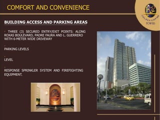 COMFORT AND CONVENIENCE

BUILDING ACCESS AND PARKING AREAS


  THREE (3) SECURED ENTRY/EXIT POINTS: ALONG
ROXAS BOULEVARD, PADRE FAURA AND L. GUERRERO
WITH 6-METER WIDE DRIVEWAY


PARKING LEVELS



LEVEL



RESPONSE SPRINKLER SYSTEM AND FIREFIGHTING
EQUIPMENT.
 