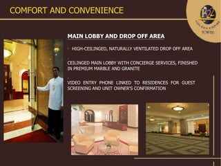 COMFORT AND CONVENIENCE

           MAIN LOBBY AND DROP OFF AREA
           
               HIGH-CEILINGED, NATURALLY VENTILATED DROP OFF AREA

           

           CEILINGED MAIN LOBBY WITH CONCIERGE SERVICES, FINISHED
           IN PREMIUM MARBLE AND GRANITE
           

           VIDEO ENTRY PHONE LINKED TO RESIDENCES FOR GUEST
           SCREENING AND UNIT OWNER'S CONFIRMATION
 