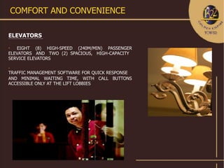 COMFORT AND CONVENIENCE

ELEVATORS

   EIGHT (8) HIGH-SPEED (240M/MIN) PASSENGER
ELEVATORS AND TWO (2) SPACIOUS, HIGH-CAPACITY
SERVICE ELEVATORS


TRAFFIC MANAGEMENT SOFTWARE FOR QUICK RESPONSE
AND MINIMAL WAITING TIME, WITH CALL BUTTONS
ACCESSIBLE ONLY AT THE LIFT LOBBIES
 