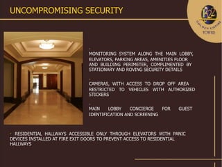 UNCOMPROMISING SECURITY



                               

                               MONITORING SYSTEM ALONG THE MAIN LOBBY,
                               ELEVATORS, PARKING AREAS, AMENITIES FLOOR
                               AND BUILDING PERIMETER, COMPLIMENTED BY
                               STATIONARY AND ROVING SECURITY DETAILS
                               

                               CAMERAS, WITH ACCESS TO DROP OFF AREA
                               RESTRICTED TO VEHICLES WITH AUTHORIZED
                               STICKERS
                               

                               MAIN    LOBBY    CONCIERGE   FOR   GUEST
                               IDENTIFICATION AND SCREENING




  RESIDENTIAL HALLWAYS ACCESSIBLE ONLY THROUGH ELEVATORS WITH PANIC
DEVICES INSTALLED AT FIRE EXIT DOORS TO PREVENT ACCESS TO RESIDENTIAL
HALLWAYS
 