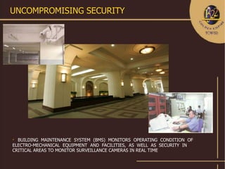 UNCOMPROMISING SECURITY





  BUILDING MAINTENANCE SYSTEM (BMS) MONITORS OPERATING CONDITION OF
ELECTRO-MECHANICAL EQUIPMENT AND FACILITIES, AS WELL AS SECURITY IN
CRITICAL AREAS TO MONITOR SURVEILLANCE CAMERAS IN REAL TIME
 