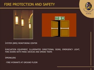 FIRE PROTECTION AND SAFETY






SYSTEM (BMS) MONITORING CENTER



EVACUATION EQUIPMENT, ILLUMINATED DIRECTIONAL SIGNS, EMERGENCY LIGHT,
FIRE DOORS WITH PANIC DEVICES AND SMOKE TRAPS


SPRINKLERS


    FIRE HYDRANTS AT GROUND FLOOR
 