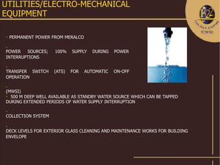 UTILITIES/ELECTRO-MECHANICAL
EQUIPMENT

   PERMANENT POWER FROM MERALCO



POWER   SOURCES;     100%   SUPPLY    DURING   POWER
INTERRUPTIONS


TRANSFER SWITCH     (ATS)   FOR    AUTOMATIC   ON-OFF
OPERATION


(MWSI)
 500 M DEEP WELL AVAILABLE AS STANDBY WATER SOURCE WHICH CAN BE TAPPED

DURING EXTENDED PERIODS OF WATER SUPPLY INTERRUPTION


COLLECTION SYSTEM



DECK LEVELS FOR EXTERIOR GLASS CLEANING AND MAINTENANCE WORKS FOR BUILDING
ENVELOPE
 