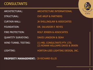 CONSULTANTS

ARCHITECTURAL:         ARCHITECTURE INTERNATIONAL

STRUCTURAL:            OVE ARUP & PARTNERS

CURTAIN WALL:          JA SHILLINGLAW & ASSOCIATES

FOUNDATION:            DR. SALVADOR F. REYES

FIRE PROTECTION:       ROLF JENSEN & ASSOCIATES

QUANTITY SURVEYING:    DAVIS LANGDON & SEAH

WIND TUNNEL TESTING:   (1) MEL CONSULTANTS PTY. LTD.
                       (2) ROWAN WILLIAMS DAVIS & IRWIN

LIGHTING:              HORTON-LEES LIGHTING DESIGN, INC.


PROPERTY MANAGEMENT: CB RICHARD ELLIS
 