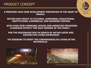 PRODUCT CONCEPT

A PREMIERE HIGH-RISE DEVELOPMENT ENSCONCED IN THE HEART OF
                          MANILA

  WITHIN EASY REACH TO CULTURAL LANDMARKS, EDUCATIONAL
     INSTITUTIONS, COMMERCIAL AND BUSINESS CENTERS

  WITH HIGH-RISE COMMUNAL SPACES AND AMENITIES PROVIDING
    PLEASURES APLENTY FOR EACH MEMBER OF THE FAMILY

   FOR THE DISCERNING FEW IN SEARCH OF AN EXCLUSIVE AND
               DISTINCTIVE LIVING EXPERIENCE

  YET DESIRING TO ENJOY THE CONVENIENCES OF LIVING IN THE
                       METROPOLIS
 