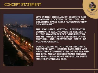 CONCEPT STATEMENT


              LIVE IN HIGH-RISE LUXURY, SECURITY AND
              PROXIMATE LOCATION WITH LOTS OF
              BREATHING SPACE AND A PANORAMIC VIEW
              OF MANILA BAY.

              THE EXCLUSIVE VERTICAL RESIDENTIAL
              COMMUNITY WILL PROVIDE ITS RESIDENTS
              ALL THE ADVANTAGES OF LIVING RIGHT IN
              THE METROPOLIS, WHILE SITUATED IN THE
              CULTURAL AND PRESTIGIOUS STRIP OF
              ROXAS BOULEVARD.

              CONDO LIVING WITH UTMOST SECURITY,
              EQUIPPED WITH MODERN FACILITIES AND
              AMENITIES, STUNNING VIEW OF THE BAY AND
              THE CITY, AND AN ICONIC FACADE PROVIDE
              THE IDEAL URBAN HOME AND LUXURY SUITE
              FOR THE PRIVILEGED FEW.
 
