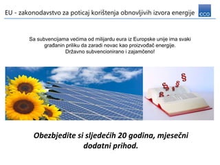 EU - zakonodavstvo za poticaj korištenja obnovljivih izvora energije



        Sa subvencijama većima od milijardu eura iz Europske unije ima svaki
              građanin priliku da zaradi novac kao proizvođač energije.
                       Državno subvencionirano i zajamčeno!




          Obezbjedite si sljedećih 20 godina, mjesečni
                        dodatni prihod.
 