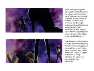There is then an image of a
close up of a stiletto heel, with
the woman with the stick on
the left doing actions to reveal
that she is actually holding a
hammer. The music here
continues and the purple
background gives a heightened
sense of mystery and
uncertainty of what is going
on, as the title sequence could
be seen as very confusing due
to the animated features.

 The shot then crabs to the left
to reveal more women holding
these hammers, and appear to
be using them to work on the
statues that they were earlier
dancing on. This could suggest
that as well as being
attractive, the women can
work and look after
themselves.
 