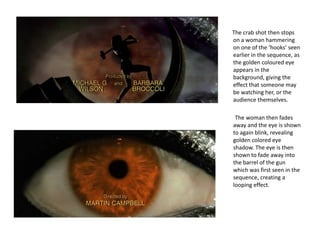 The crab shot then stops
on a woman hammering
on one of the ‘hooks’ seen
earlier in the sequence, as
the golden coloured eye
appears in the
background, giving the
effect that someone may
be watching her, or the
audience themselves.

 The woman then fades
away and the eye is shown
to again blink, revealing
golden colored eye
shadow. The eye is then
shown to fade away into
the barrel of the gun
which was first seen in the
sequence, creating a
looping effect.
 