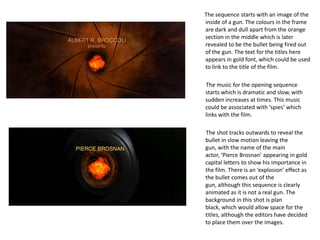 The sequence starts with an image of the
inside of a gun. The colours in the frame
are dark and dull apart from the orange
section in the middle which is later
revealed to be the bullet being fired out
of the gun. The text for the titles here
appears in gold font, which could be used
to link to the title of the film.

The music for the opening sequence
starts which is dramatic and slow, with
sudden increases at times. This music
could be associated with ‘spies’ which
links with the film.

The shot tracks outwards to reveal the
bullet in slow motion leaving the
gun, with the name of the main
actor, ‘Pierce Brosnan’ appearing in gold
capital letters to show his importance in
the film. There is an ‘explosion’ effect as
the bullet comes out of the
gun, although this sequence is clearly
animated as it is not a real gun. The
background in this shot is plan
black, which would allow space for the
titles, although the editors have decided
to place them over the images.
 