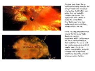 The next shot shows the an
explosion including dramatic red
and yellow colours. This could
help to show that the film is an
action film, and probably
contains use of guns. The
explosion is then cleared to
reveal the name of the
film, ‘Goldeneye’ on a plain
background, which then fades
into what looks like fire.

There are silhouettes of women
around the title shown to be
dancing or moving
seductively, which could suggest
the film is aiming more for a
male audience. The use of such
warm colours as orange and red
may be used in invite the
audience into the film, and gold
could be used to represent
wealth and status that will later
be shown within the film.
 