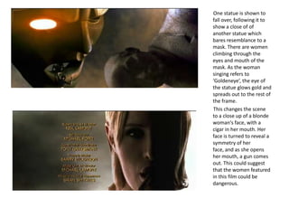 One statue is shown to
fall over, following it to
show a close of of
another statue which
bares resemblance to a
mask. There are women
climbing through the
eyes and mouth of the
mask. As the woman
singing refers to
‘Goldeneye’, the eye of
the statue glows gold and
spreads out to the rest of
the frame.
This changes the scene
to a close up of a blonde
woman's face, with a
cigar in her mouth. Her
face is turned to reveal a
symmetry of her
face, and as she opens
her mouth, a gun comes
out. This could suggest
that the women featured
in this film could be
dangerous.
 