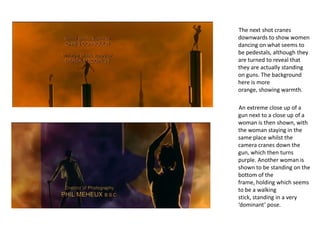 The next shot cranes
downwards to show women
dancing on what seems to
be pedestals, although they
are turned to reveal that
they are actually standing
on guns. The background
here is more
orange, showing warmth.

An extreme close up of a
gun next to a close up of a
woman is then shown, with
the woman staying in the
same place whilst the
camera cranes down the
gun, which then turns
purple. Another woman is
shown to be standing on the
bottom of the
frame, holding which seems
to be a walking
stick, standing in a very
‘dominant’ pose.
 