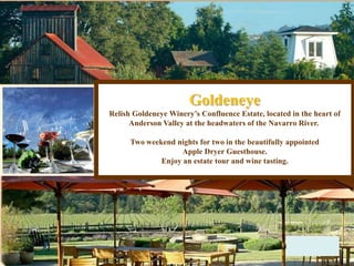 Goldeneye
Relish Goldeneye Winery’s Confluence Estate, located in the heart of
Anderson Valley at the headwaters of the Navarro River.
Two weekend nights for two in the beautifully appointed
Apple Dryer Guesthouse.
Enjoy an estate tour and wine tasting.
 