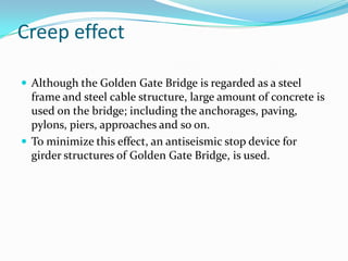 Creep effect
 Although the Golden Gate Bridge is regarded as a steel

frame and steel cable structure, large amount of concrete is
used on the bridge; including the anchorages, paving,
pylons, piers, approaches and so on.
 To minimize this effect, an antiseismic stop device for
girder structures of Golden Gate Bridge, is used.

 