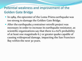 Potential weakness and improvement of the
Golden Gate Bridge
 In 1989, the epicenter of the Loma Prieta earthquake was

too strong to damage the Golden Gate Bridge.
 After the earthquake,a restrainer retrofit project was
necessary in order to increase its earthquake resistance, as
scientific organizations say that there is a 62% probability
of at least one magnitude 6.7 or greater quake capable of
causing widespread damage, impacting the San Francisco
Bay within the next 30 years.

 