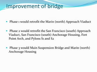 Improvement of bridge
 Phase 1 would retrofit the Marin (north) Approach Viaduct
 Phase 2 would retrofit the San Francisco (south) Approach

Viaduct, San Francisco (south) Anchorage Housing, Fort
Point Arch, and Pylons S1 and S2
 Phase 3 would Main Suspension Bridge and Marin (north)

Anchorage Housing

 