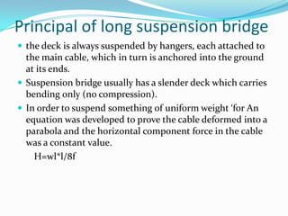 Principal of long suspension bridge
 the deck is always suspended by hangers, each attached to

the main cable, which in turn is anchored into the ground
at its ends.
 Suspension bridge usually has a slender deck which carries
bending only (no compression).
 In order to suspend something of uniform weight ‘for An
equation was developed to prove the cable deformed into a
parabola and the horizontal component force in the cable
was a constant value.
H=wl*l/8f

 