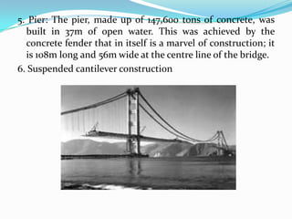 5. Pier: The pier, made up of 147,600 tons of concrete, was
built in 37m of open water. This was achieved by the
concrete fender that in itself is a marvel of construction; it
is 108m long and 56m wide at the centre line of the bridge.
6. Suspended cantilever construction

 