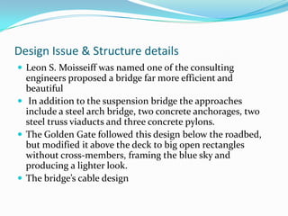 Design Issue & Structure details
 Leon S. Moisseiff was named one of the consulting

engineers proposed a bridge far more efficient and
beautiful
 In addition to the suspension bridge the approaches
include a steel arch bridge, two concrete anchorages, two
steel truss viaducts and three concrete pylons.
 The Golden Gate followed this design below the roadbed,
but modified it above the deck to big open rectangles
without cross-members, framing the blue sky and
producing a lighter look.
 The bridge’s cable design

 