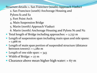 Structure details: 1. San Francisco (south) Approach Viaduct
2. San Francisco (south) Anchorage Housing and
Pylons S1 and S2
3. Fort Point Arch
4. Main Suspension Bridge
5. Marin (north) Approach Viaduct
6. Marin (north) Anchorage Housing and Pylons N1 and N2
 Total length of Bridge including approaches: = 2,737 m
 Length of suspension span including main span and side spans:
= 1,966 m
 Length of main span portion of suspended structure (distance
between towers): = 1,280 m
 Length of one side span: = 343
 Width of Bridge: = 27 m
 Clearance above mean higher high water: = 67 m

 