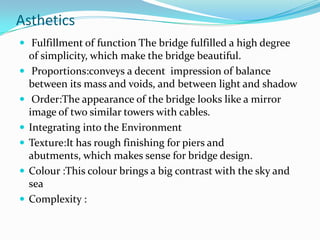 Asthetics
 Fulfillment of function The bridge fulfilled a high degree








of simplicity, which make the bridge beautiful.
Proportions:conveys a decent impression of balance
between its mass and voids, and between light and shadow
Order:The appearance of the bridge looks like a mirror
image of two similar towers with cables.
Integrating into the Environment
Texture:It has rough finishing for piers and
abutments, which makes sense for bridge design.
Colour :This colour brings a big contrast with the sky and
sea
Complexity :

 