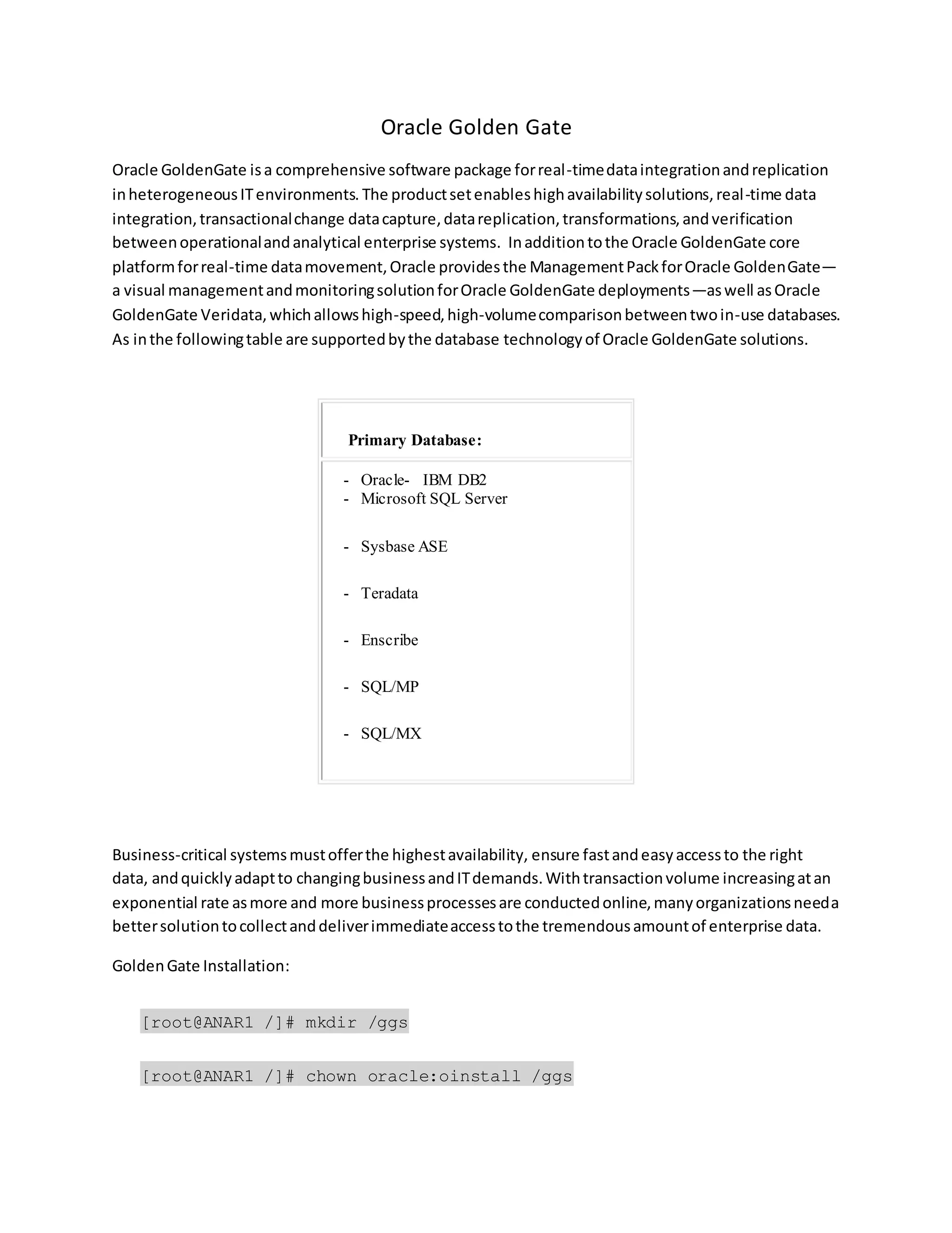 Oracle Golden Gate
Oracle GoldenGate isa comprehensive software package forreal-timedataintegrationandreplication
inheterogeneousITenvironments. The productsetenableshighavailabilitysolutions,real-time data
integration,transactionalchange datacapture,datareplication,transformations,andverification
betweenoperationalandanalytical enterprise systems. Inadditiontothe Oracle GoldenGate core
platformforreal-time datamovement,Oracle providesthe ManagementPackforOracle GoldenGate—
a visual managementandmonitoringsolutionforOracle GoldenGate deployments—aswell asOracle
GoldenGate Veridata,whichallowshigh-speed,high-volumecomparisonbetweentwoin-use databases.
As inthe followingtable are supportedbythe database technologyof Oracle GoldenGate solutions.
Business-critical systemsmustofferthe highestavailability, ensure fastandeasyaccessto the right
data, andquicklyadaptto changingbusinessandITdemands.Withtransactionvolume increasingatan
exponential rate asmore and more businessprocessesare conductedonline,manyorganizationsneeda
bettersolutiontocollectanddeliverimmediateaccesstothe tremendousamountof enterprise data.
GoldenGate Installation:
[root@ANAR1 /]# mkdir /ggs
[root@ANAR1 /]# chown oracle:oinstall /ggs
Primary Database:
- Oracle- IBM DB2
- Microsoft SQL Server
- Sysbase ASE
- Teradata
- Enscribe
- SQL/MP
- SQL/MX
 