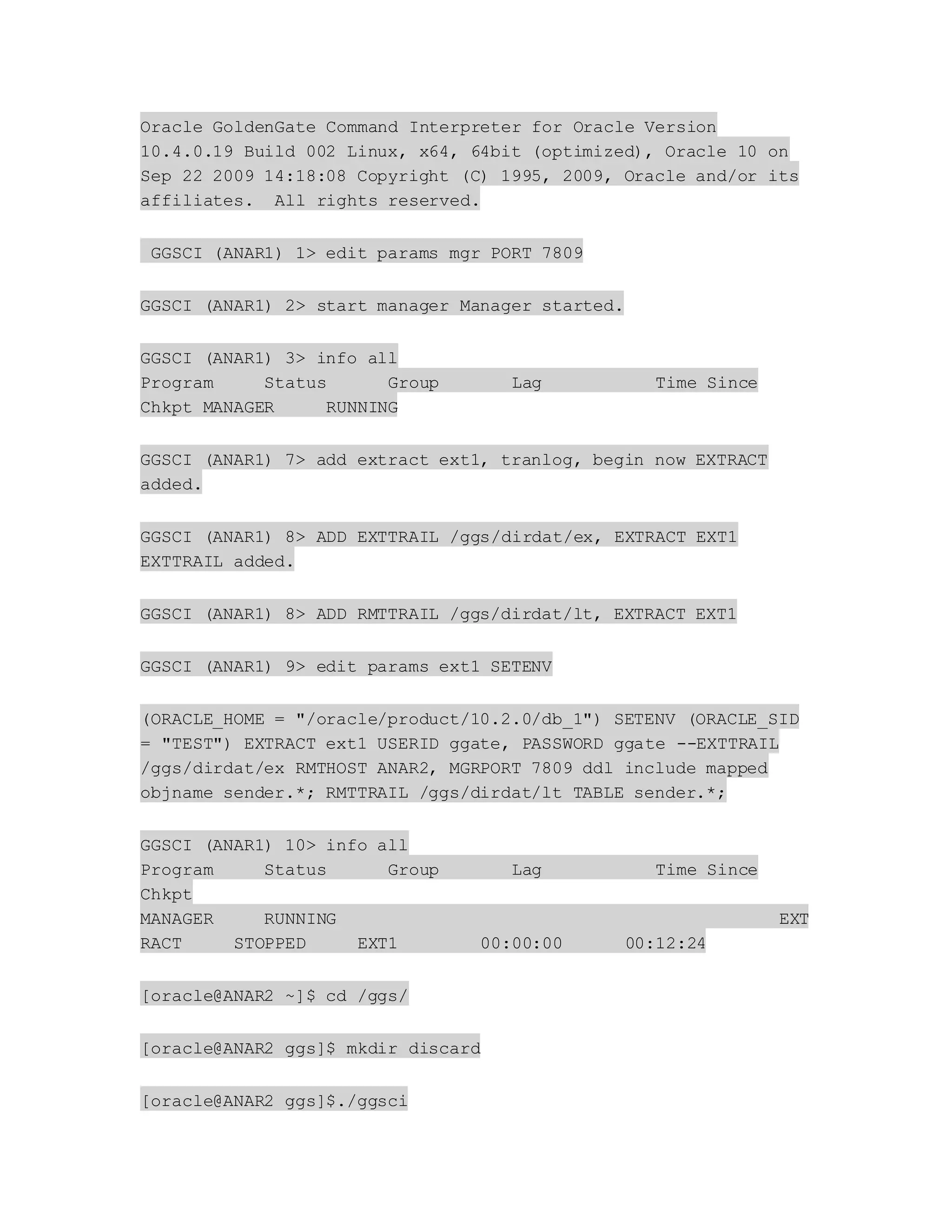 Oracle GoldenGate Command Interpreter for Oracle Version
10.4.0.19 Build 002 Linux, x64, 64bit (optimized), Oracle 10 on
Sep 22 2009 14:18:08 Copyright (C) 1995, 2009, Oracle and/or its
affiliates. All rights reserved.
GGSCI (ANAR1) 1> edit params mgr PORT 7809
GGSCI (ANAR1) 2> start manager Manager started.
GGSCI (ANAR1) 3> info all
Program Status Group Lag Time Since
Chkpt MANAGER RUNNING
GGSCI (ANAR1) 7> add extract ext1, tranlog, begin now EXTRACT
added.
GGSCI (ANAR1) 8> ADD EXTTRAIL /ggs/dirdat/ex, EXTRACT EXT1
EXTTRAIL added.
GGSCI (ANAR1) 8> ADD RMTTRAIL /ggs/dirdat/lt, EXTRACT EXT1
GGSCI (ANAR1) 9> edit params ext1 SETENV
(ORACLE_HOME = "/oracle/product/10.2.0/db_1") SETENV (ORACLE_SID
= "TEST") EXTRACT ext1 USERID ggate, PASSWORD ggate --EXTTRAIL
/ggs/dirdat/ex RMTHOST ANAR2, MGRPORT 7809 ddl include mapped
objname sender.*; RMTTRAIL /ggs/dirdat/lt TABLE sender.*;
GGSCI (ANAR1) 10> info all
Program Status Group Lag Time Since
Chkpt
MANAGER RUNNING EXT
RACT STOPPED EXT1 00:00:00 00:12:24
[oracle@ANAR2 ~]$ cd /ggs/
[oracle@ANAR2 ggs]$ mkdir discard
[oracle@ANAR2 ggs]$./ggsci
 