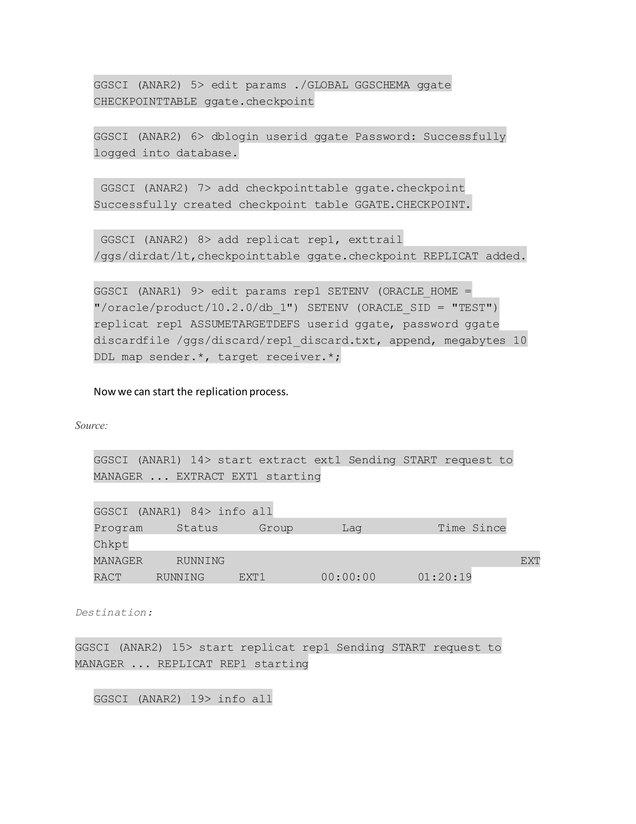 GGSCI (ANAR2) 5> edit params ./GLOBAL GGSCHEMA ggate
CHECKPOINTTABLE ggate.checkpoint
GGSCI (ANAR2) 6> dblogin userid ggate Password: Successfully
logged into database.
GGSCI (ANAR2) 7> add checkpointtable ggate.checkpoint
Successfully created checkpoint table GGATE.CHECKPOINT.
GGSCI (ANAR2) 8> add replicat rep1, exttrail
/ggs/dirdat/lt,checkpointtable ggate.checkpoint REPLICAT added.
GGSCI (ANAR1) 9> edit params rep1 SETENV (ORACLE_HOME =
"/oracle/product/10.2.0/db_1") SETENV (ORACLE_SID = "TEST")
replicat rep1 ASSUMETARGETDEFS userid ggate, password ggate
discardfile /ggs/discard/rep1_discard.txt, append, megabytes 10
DDL map sender.*, target receiver.*;
Nowwe can start the replicationprocess.
Source:
GGSCI (ANAR1) 14> start extract ext1 Sending START request to
MANAGER ... EXTRACT EXT1 starting
GGSCI (ANAR1) 84> info all
Program Status Group Lag Time Since
Chkpt
MANAGER RUNNING EXT
RACT RUNNING EXT1 00:00:00 01:20:19
Destination:
GGSCI (ANAR2) 15> start replicat rep1 Sending START request to
MANAGER ... REPLICAT REP1 starting
GGSCI (ANAR2) 19> info all
 