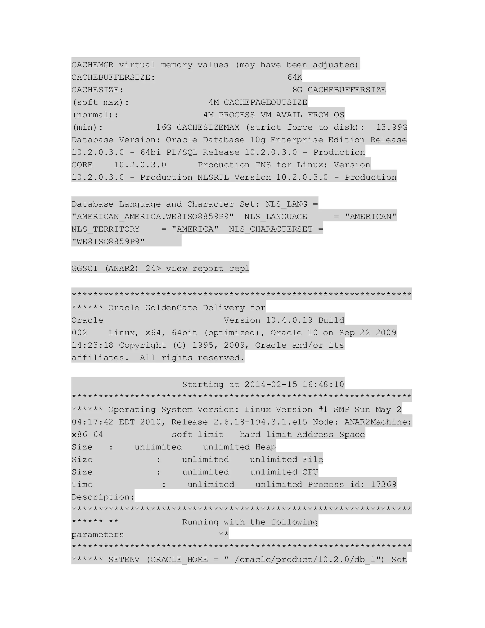 CACHEMGR virtual memory values (may have been adjusted)
CACHEBUFFERSIZE: 64K
CACHESIZE: 8G CACHEBUFFERSIZE
(soft max): 4M CACHEPAGEOUTSIZE
(normal): 4M PROCESS VM AVAIL FROM OS
(min): 16G CACHESIZEMAX (strict force to disk): 13.99G
Database Version: Oracle Database 10g Enterprise Edition Release
10.2.0.3.0 - 64bi PL/SQL Release 10.2.0.3.0 - Production
CORE 10.2.0.3.0 Production TNS for Linux: Version
10.2.0.3.0 - Production NLSRTL Version 10.2.0.3.0 - Production
Database Language and Character Set: NLS_LANG =
"AMERICAN_AMERICA.WE8ISO8859P9" NLS_LANGUAGE = "AMERICAN"
NLS_TERRITORY = "AMERICA" NLS_CHARACTERSET =
"WE8ISO8859P9"
GGSCI (ANAR2) 24> view report rep1
*****************************************************************
****** Oracle GoldenGate Delivery for
Oracle Version 10.4.0.19 Build
002 Linux, x64, 64bit (optimized), Oracle 10 on Sep 22 2009
14:23:18 Copyright (C) 1995, 2009, Oracle and/or its
affiliates. All rights reserved.
Starting at 2014-02-15 16:48:10
*****************************************************************
****** Operating System Version: Linux Version #1 SMP Sun May 2
04:17:42 EDT 2010, Release 2.6.18-194.3.1.el5 Node: ANAR2Machine:
x86_64 soft limit hard limit Address Space
Size : unlimited unlimited Heap
Size : unlimited unlimited File
Size : unlimited unlimited CPU
Time : unlimited unlimited Process id: 17369
Description:
*****************************************************************
****** ** Running with the following
parameters **
*****************************************************************
****** SETENV (ORACLE_HOME = " /oracle/product/10.2.0/db_1") Set
 