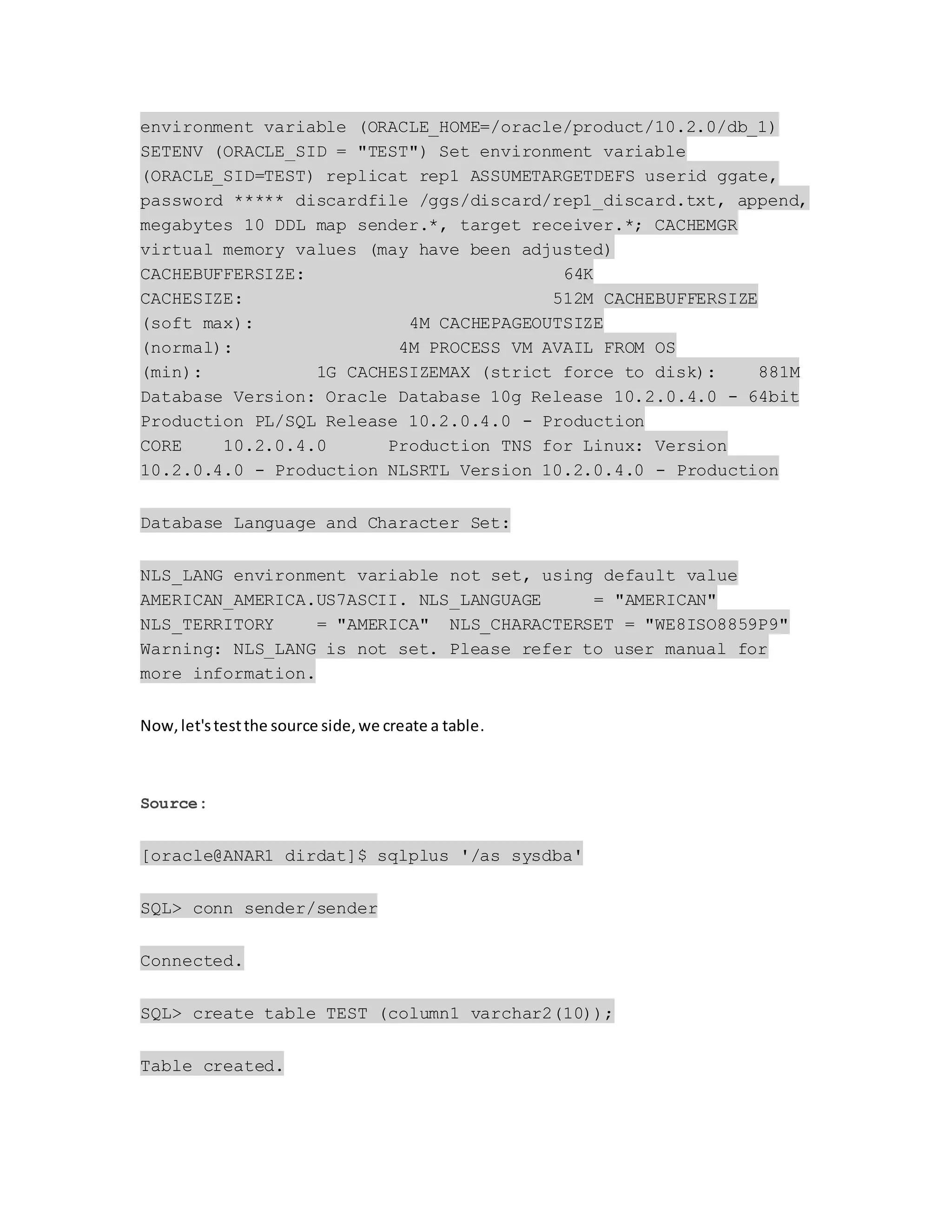 environment variable (ORACLE_HOME=/oracle/product/10.2.0/db_1)
SETENV (ORACLE_SID = "TEST") Set environment variable
(ORACLE_SID=TEST) replicat rep1 ASSUMETARGETDEFS userid ggate,
password ***** discardfile /ggs/discard/rep1_discard.txt, append,
megabytes 10 DDL map sender.*, target receiver.*; CACHEMGR
virtual memory values (may have been adjusted)
CACHEBUFFERSIZE: 64K
CACHESIZE: 512M CACHEBUFFERSIZE
(soft max): 4M CACHEPAGEOUTSIZE
(normal): 4M PROCESS VM AVAIL FROM OS
(min): 1G CACHESIZEMAX (strict force to disk): 881M
Database Version: Oracle Database 10g Release 10.2.0.4.0 - 64bit
Production PL/SQL Release 10.2.0.4.0 - Production
CORE 10.2.0.4.0 Production TNS for Linux: Version
10.2.0.4.0 - Production NLSRTL Version 10.2.0.4.0 - Production
Database Language and Character Set:
NLS_LANG environment variable not set, using default value
AMERICAN_AMERICA.US7ASCII. NLS_LANGUAGE = "AMERICAN"
NLS_TERRITORY = "AMERICA" NLS_CHARACTERSET = "WE8ISO8859P9"
Warning: NLS_LANG is not set. Please refer to user manual for
more information.
Now,let'stestthe source side,we create a table.
Source:
[oracle@ANAR1 dirdat]$ sqlplus '/as sysdba'
SQL> conn sender/sender
Connected.
SQL> create table TEST (column1 varchar2(10));
Table created.
 