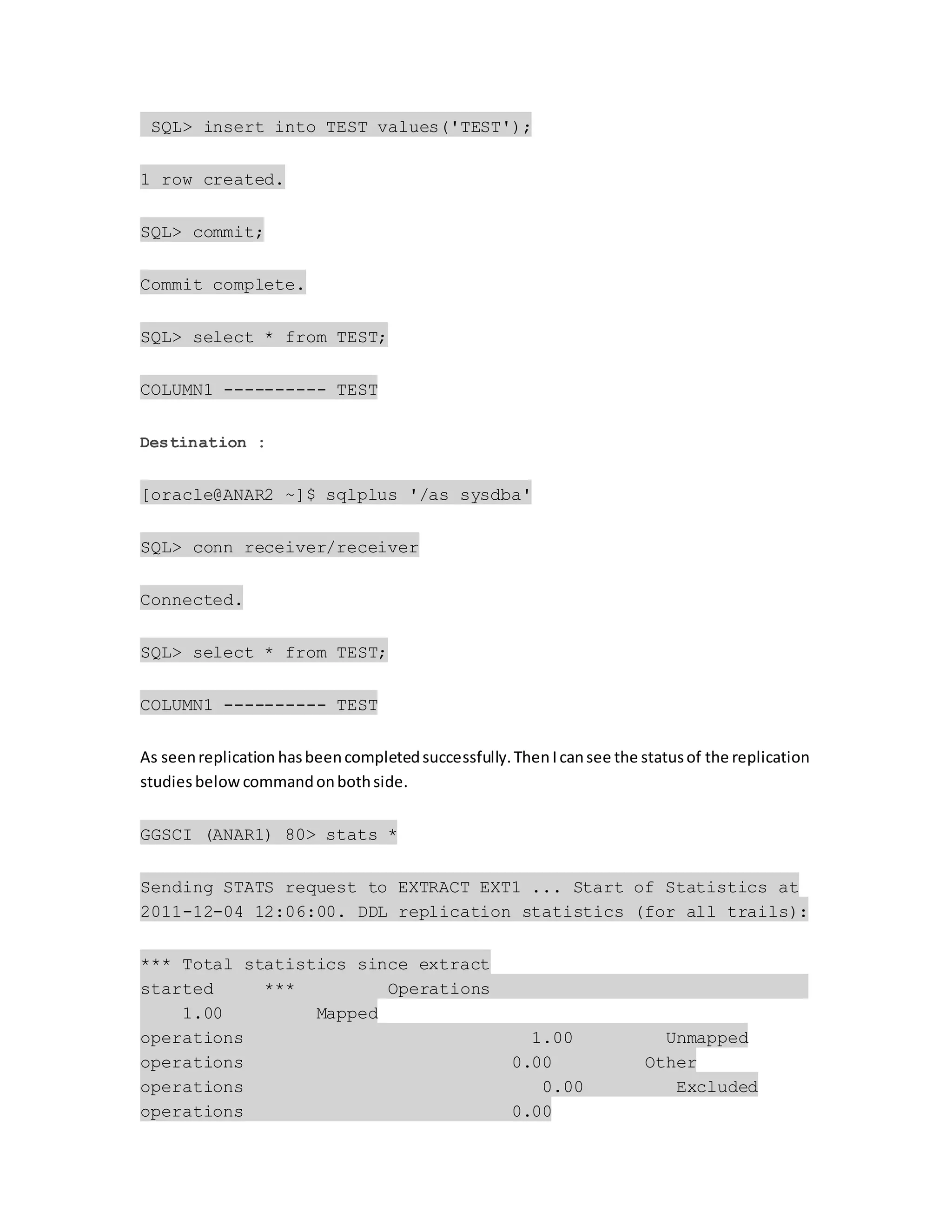 SQL> insert into TEST values('TEST');
1 row created.
SQL> commit;
Commit complete.
SQL> select * from TEST;
COLUMN1 ---------- TEST
Destination :
[oracle@ANAR2 ~]$ sqlplus '/as sysdba'
SQL> conn receiver/receiver
Connected.
SQL> select * from TEST;
COLUMN1 ---------- TEST
As seenreplication hasbeencompletedsuccessfully.Then Icansee the statusof the replication
studies below commandonbothside.
GGSCI (ANAR1) 80> stats *
Sending STATS request to EXTRACT EXT1 ... Start of Statistics at
2011-12-04 12:06:00. DDL replication statistics (for all trails):
*** Total statistics since extract
started *** Operations
1.00 Mapped
operations 1.00 Unmapped
operations 0.00 Other
operations 0.00 Excluded
operations 0.00
 