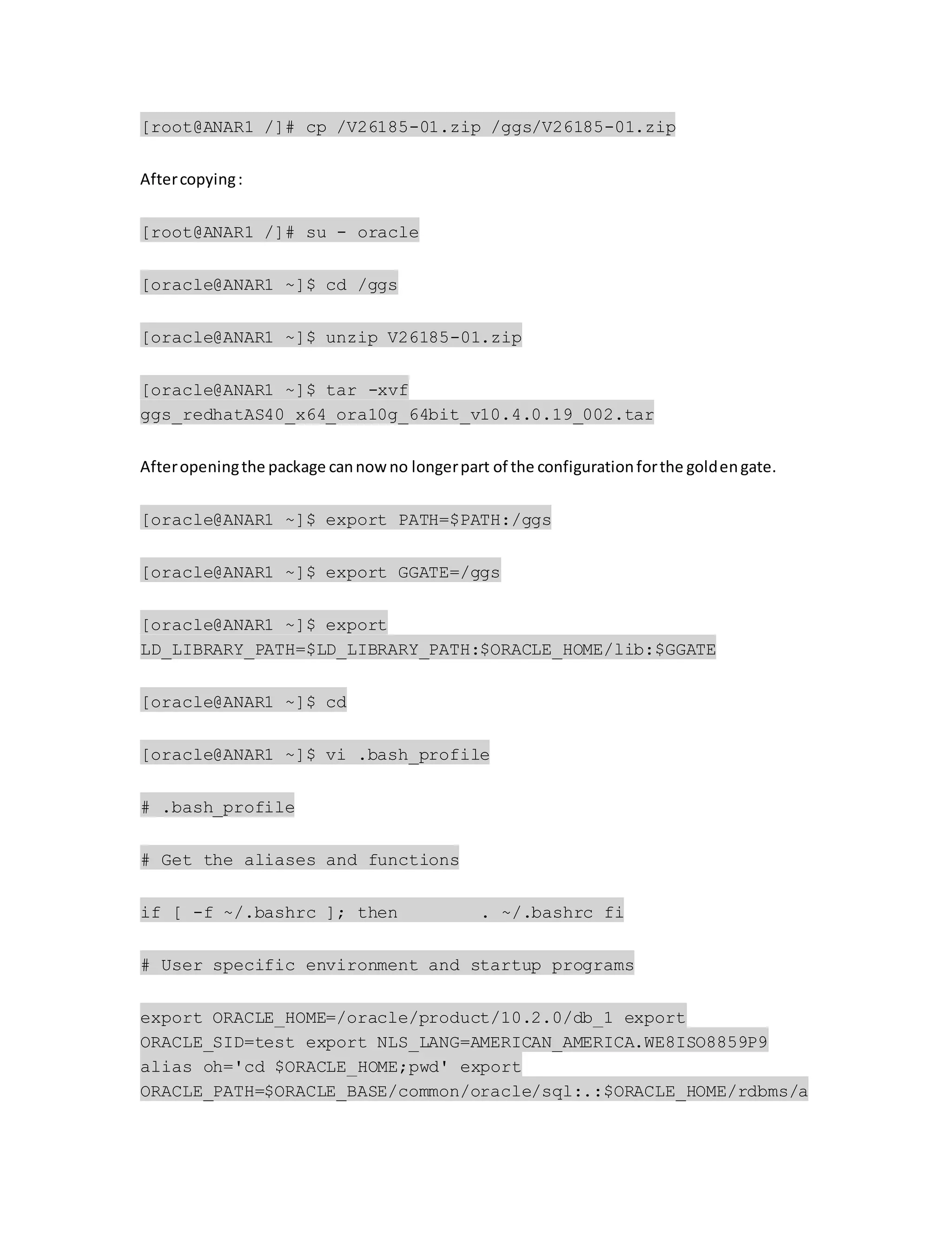 [root@ANAR1 /]# cp /V26185-01.zip /ggs/V26185-01.zip
Aftercopying:
[root@ANAR1 /]# su - oracle
[oracle@ANAR1 ~]$ cd /ggs
[oracle@ANAR1 ~]$ unzip V26185-01.zip
[oracle@ANAR1 ~]$ tar -xvf
ggs_redhatAS40_x64_ora10g_64bit_v10.4.0.19_002.tar
Afteropeningthe package cannowno longerpart of the configurationforthe goldengate.
[oracle@ANAR1 ~]$ export PATH=$PATH:/ggs
[oracle@ANAR1 ~]$ export GGATE=/ggs
[oracle@ANAR1 ~]$ export
LD_LIBRARY_PATH=$LD_LIBRARY_PATH:$ORACLE_HOME/lib:$GGATE
[oracle@ANAR1 ~]$ cd
[oracle@ANAR1 ~]$ vi .bash_profile
# .bash_profile
# Get the aliases and functions
if [ -f ~/.bashrc ]; then . ~/.bashrc fi
# User specific environment and startup programs
export ORACLE_HOME=/oracle/product/10.2.0/db_1 export
ORACLE_SID=test export NLS_LANG=AMERICAN_AMERICA.WE8ISO8859P9
alias oh='cd $ORACLE_HOME;pwd' export
ORACLE_PATH=$ORACLE_BASE/common/oracle/sql:.:$ORACLE_HOME/rdbms/a
 